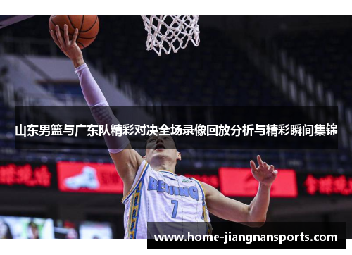 山东男篮与广东队精彩对决全场录像回放分析与精彩瞬间集锦